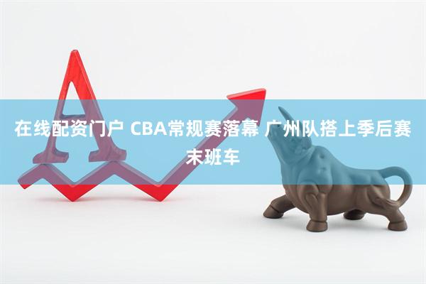 在线配资门户 CBA常规赛落幕 广州队搭上季后赛末班车