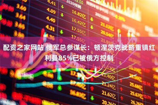配资之家网站 俄军总参谋长：顿涅茨克战略重镇红利曼85%已被俄方控制