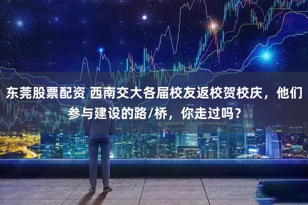 东莞股票配资 西南交大各届校友返校贺校庆，他们参与建设的路/桥，你走过吗？