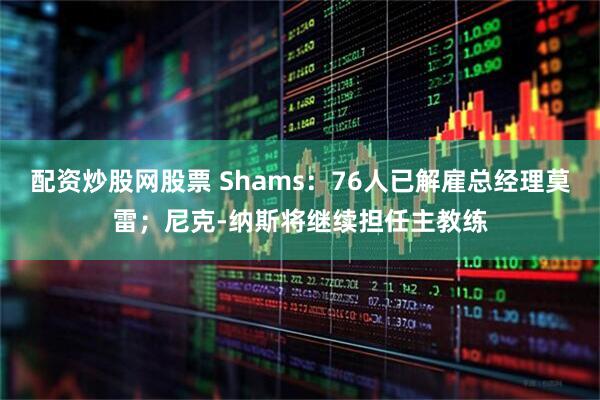配资炒股网股票 Shams：76人已解雇总经理莫雷；尼克-纳斯将继续担任主教练